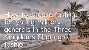 How to choose fashion for young military generals in the Three Kingdoms? Sharing of fashion selection techniques