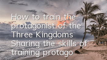 How to train the protagonist of the Three Kingdoms? Sharing the skills of training protagonists