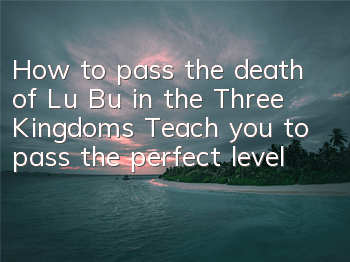 How to pass the death of Lu Bu in the Three Kingdoms? Teach you to pass the perfect level