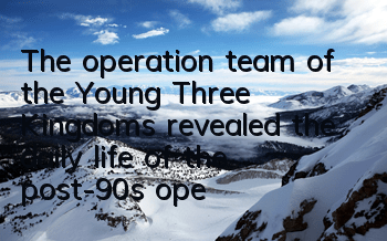 The operation team of the Young Three Kingdoms revealed the daily life of the post-90s operation