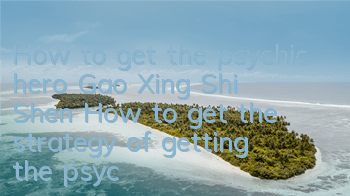 How to get the psychic hero Gao Xing Shi Shen? How to get the strategy of getting the psychic hero Gao Xing Shi Shen