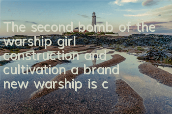 The second bomb of the warship girl construction and cultivation, a brand new warship is coming