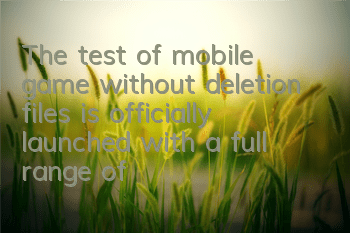The test of mobile game without deletion files is officially launched with a full range of complaints