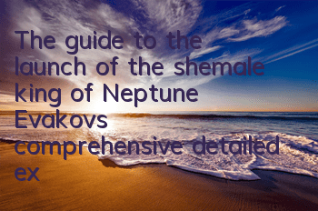 The guide to the launch of the shemale king of Neptune, Evakov's comprehensive detailed explanation