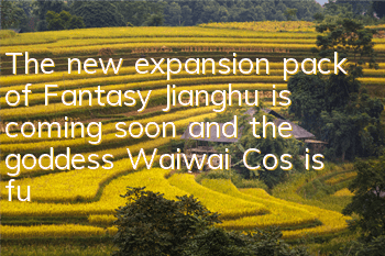 The new expansion pack of Fantasy Jianghu is coming soon, and the goddess Waiwai Cos is fully exposed