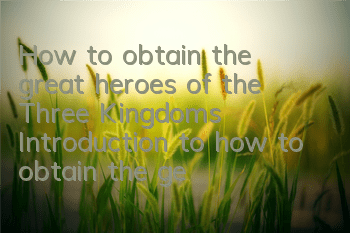 How to obtain the great heroes of the Three Kingdoms? Introduction to how to obtain the generals