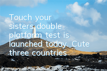Touch your sister's double platform test is launched today. Cute three countries