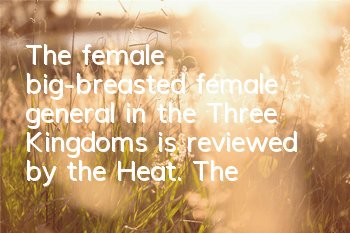 The female big-breasted female general in the Three Kingdoms is reviewed by the Heat. The so-called Gone with Troublesomes in the Troubles will never deceive me