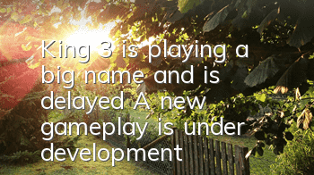 King 3 is playing a big name and is delayed? A new gameplay is under development!