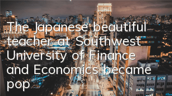 The Japanese beautiful teacher at Southwest University of Finance and Economics became popular on the Internet. Other people’s teacher!
