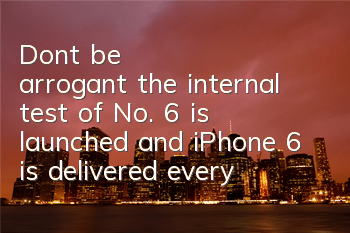 Don't be arrogant, the internal test of No. 6 is launched, and iPhone 6 is delivered every day
