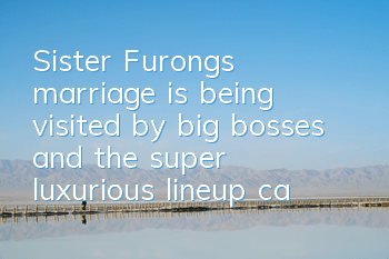 Sister Furong's marriage is being visited by big bosses, and the super luxurious lineup cannot be stopped