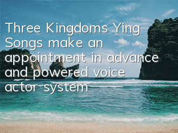 Three Kingdoms Ying Songs make an appointment in advance and powered voice actor system