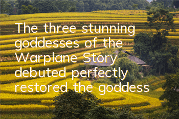 The three stunning goddesses of the Warplane Story debuted, perfectly restored the goddess's new clothes