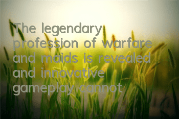 The legendary profession of warfare and maids is revealed, and innovative gameplay cannot be stopped