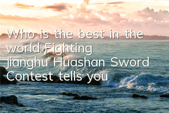 Who is the best in the world? Fighting Jianghu Huashan Sword Contest tells you