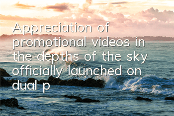 Appreciation of promotional videos in the depths of the sky, officially launched on dual platforms next week