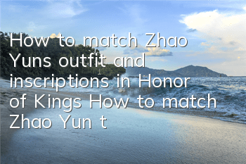 How to match Zhao Yun's outfit and inscriptions in Honor of Kings (How to match Zhao Yun to the strongest through inscriptions)