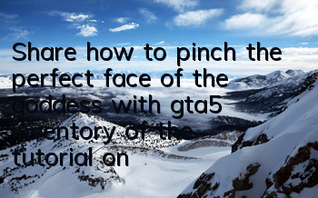 Share how to pinch the perfect face of the goddess with gta5 (inventory of the tutorial on pinching the face of female characters in gta5)