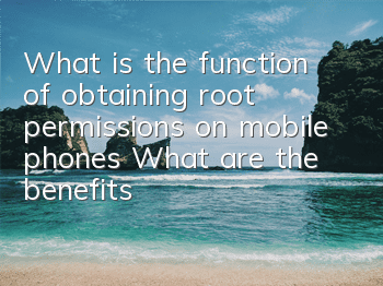 What is the function of obtaining root permissions on mobile phones (What are the benefits of applying for root permissions on mobile phones)