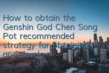 How to obtain the Genshin God Chen Song Pot (recommended strategy for obtaining and developing Chen Song Pot)