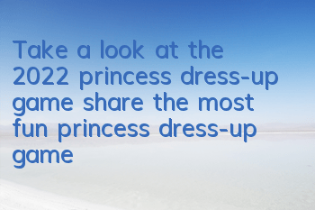 Take a look at the 2022 princess dress-up game (share the most fun princess dress-up game in 2022)