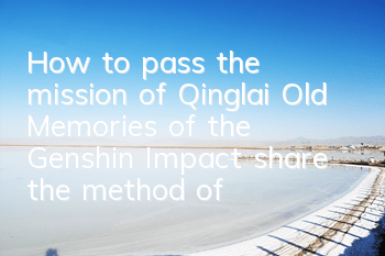 How to pass the mission of Qinglai Old Memories of the Genshin Impact (share the method of passing the game of Qinglai Old Memories of the Genshin Impact)