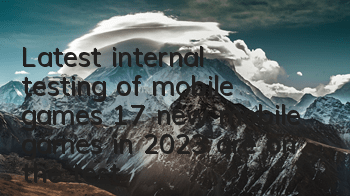 Latest internal testing of mobile games (17 new mobile games in 2023 are on the test)