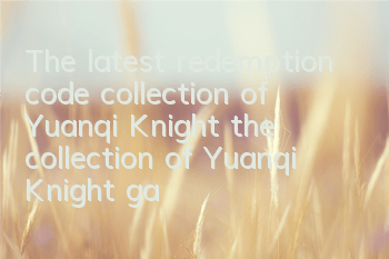 The latest redemption code collection of Yuanqi Knight (the collection of Yuanqi Knight game gift package codes)