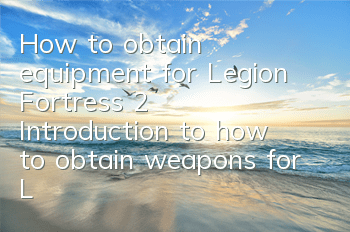 How to obtain equipment for Legion Fortress 2 (Introduction to how to obtain weapons for Legion Fortress 2)
