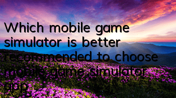 Which mobile game simulator is better (recommended to choose mobile game simulator app)