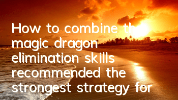 How to combine the magic dragon elimination skills (recommended the strongest strategy for magic dragon elimination)