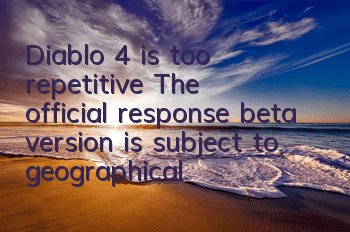 Diablo 4 is too repetitive? The official response beta version is subject to geographical restrictions, and the official version will have more than 100