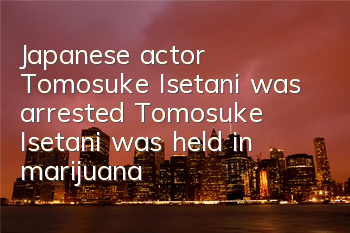 Japanese actor Tomosuke Isetani was arrested (Tomosuke Isetani was held in marijuana)