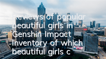 Reviews of popular beautiful girls in Genshin Impact (Inventory of which beautiful girls characters in Genshin Impact)