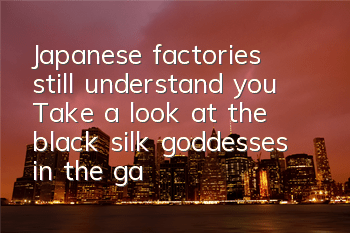 Japanese factories still understand you! Take a look at the black silk goddesses in the game