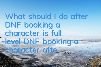 What should I do after DNF booking a character is full level (DNF booking a character after full level growth guide)