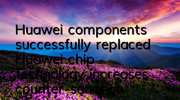 Huawei components successfully replaced (Huawei chip technology increases counter-sanctions)