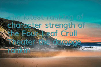 The latest ranking of character strength of the Four-Leaf Crull Theater (the damage ranking of the Four-Leaf Crull Theater)