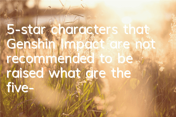 5-star characters that Genshin Impact are not recommended to be raised (what are the five-star characters of Genshin Impact that are not worth cultivating)