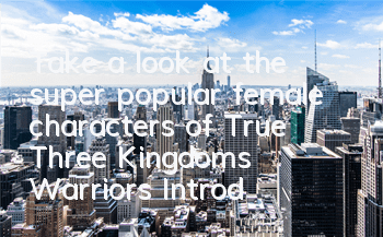 Take a look at the super popular female characters of True Three Kingdoms Warriors (Introduction to the role of True Three Kingdoms Warriors Goddess)