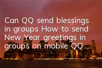Can QQ send blessings in groups (How to send New Year greetings in groups on mobile QQ)
