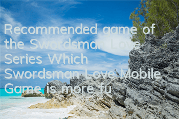 Recommended game of the Swordsman Love Series (Which Swordsman Love Mobile Game is more fun)