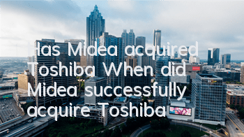 Has Midea acquired Toshiba (When did Midea successfully acquire Toshiba)