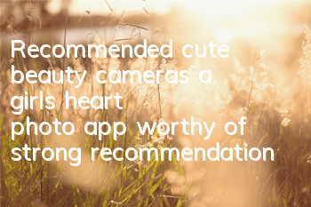 Recommended cute beauty cameras (a girl's heart photo app worthy of strong recommendation)