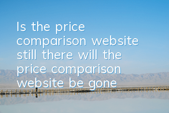 Is the price comparison website still there (will the price comparison website be gone)