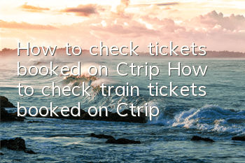 How to check tickets booked on Ctrip (How to check train tickets booked on Ctrip)