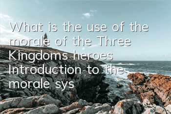 What is the use of the morale of the Three Kingdoms heroes? Introduction to the morale system gameplay
