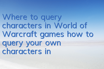 Where to query characters in World of Warcraft games (how to query your own characters in World of Warcraft)