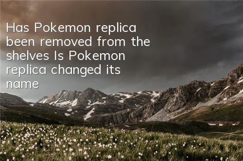 Has Pokemon replica been removed from the shelves (Is Pokemon replica changed its name?)
